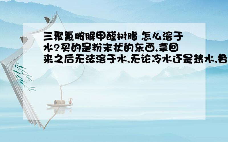 三聚氰胺脲甲醛树脂 怎么溶于水?买的是粉末状的东西,拿回来之后无法溶于水,无论冷水还是热水,各位有什么办法能使之溶于水?