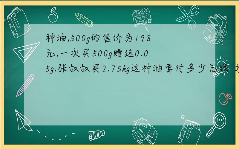 种油,500g的售价为198元,一次买500g赠送0.05g.张叔叔买2.75kg这种油要付多少元钱 方程方程 要说明每部表示什么