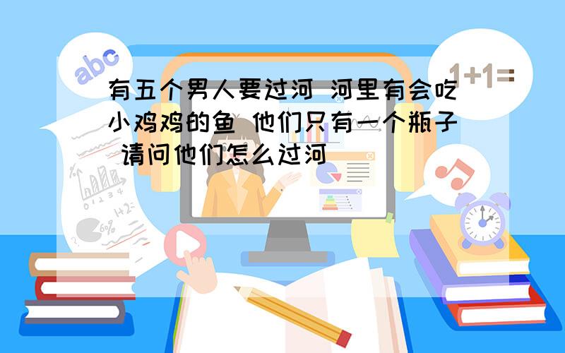 有五个男人要过河 河里有会吃小鸡鸡的鱼 他们只有一个瓶子 请问他们怎么过河