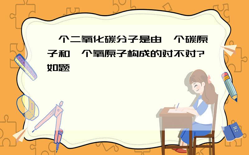 一个二氧化碳分子是由一个碳原子和一个氧原子构成的对不对?如题