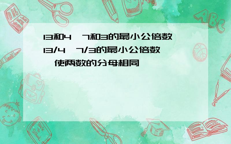 13和4、7和3的最小公倍数13/4、7/3的最小公倍数,使两数的分母相同