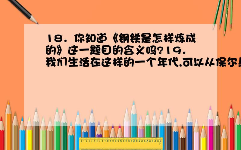 18．你知道《钢铁是怎样炼成的》这一题目的含义吗?19．我们生活在这样的一个年代,可以从保尔身上汲取到