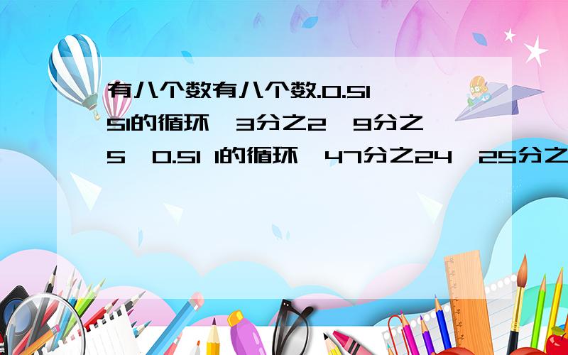 有八个数有八个数.0.51 51的循环,3分之2,9分之5,0.51 1的循环,47分之24,25分之13,是其中的六个,有八个数.0.51 51的循环,3分之2,9分之5,0.51 1的循环,47分之24,25分之13,是其中的六个,如果从小到大顺序排