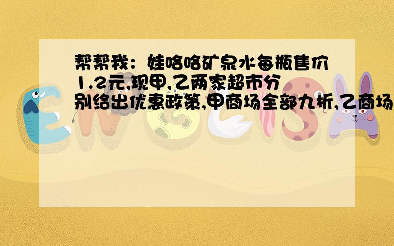 帮帮我：娃哈哈矿泉水每瓶售价1.2元,现甲,乙两家超市分别给出优惠政策,甲商场全部九折,乙商场20瓶以上的部分8折,若你是消费者,选哪家商场比较合适?.一元一次不等式要过程~~~