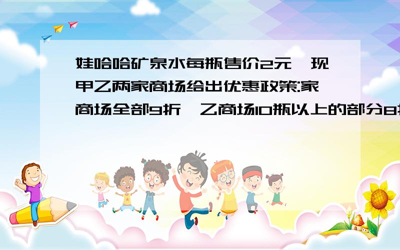 娃哈哈矿泉水每瓶售价2元,现甲乙两家商场给出优惠政策:家商场全部9折,乙商场10瓶以上的部分8折,若你是消费者,选哪家商场购买比较合算?