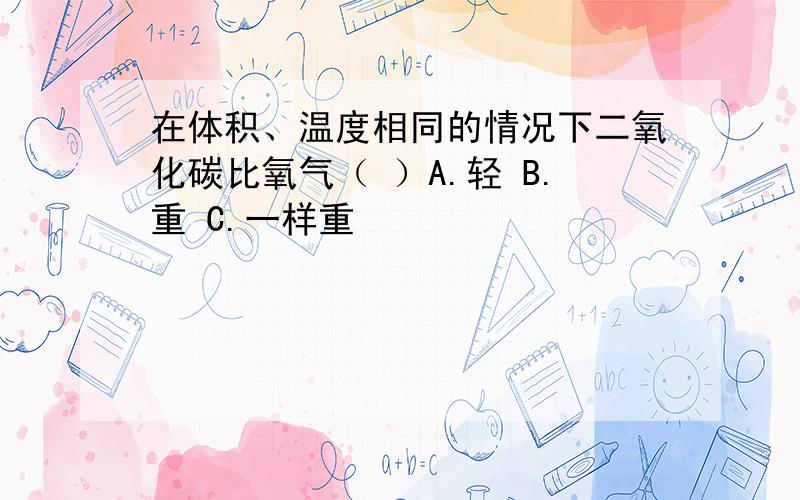 在体积、温度相同的情况下二氧化碳比氧气（ ）A.轻 B.重 C.一样重