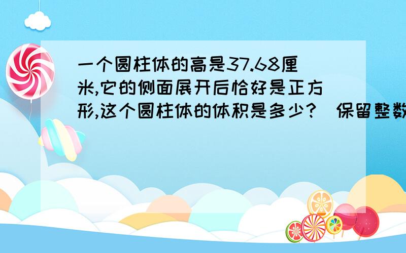 一个圆柱体的高是37.68厘米,它的侧面展开后恰好是正方形,这个圆柱体的体积是多少?（保留整数）