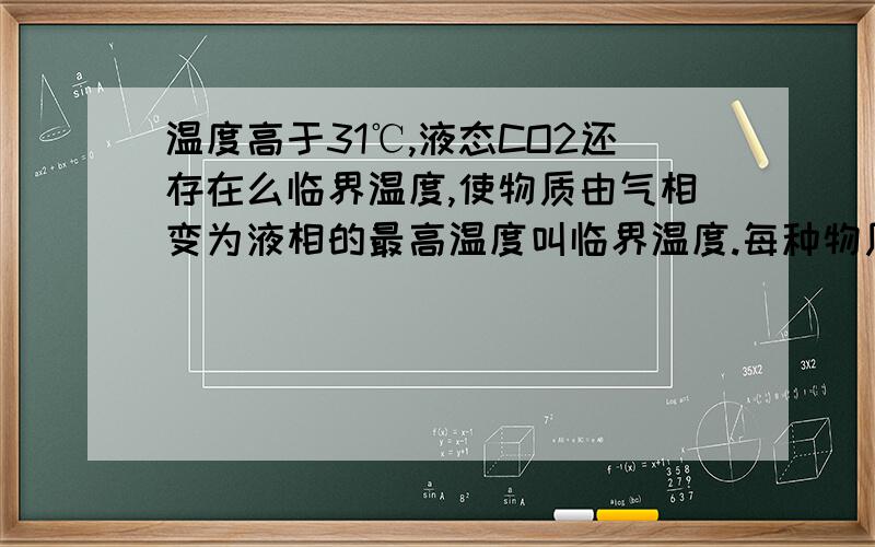 温度高于31℃,液态CO2还存在么临界温度,使物质由气相变为液相的最高温度叫临界温度.每种物质都有一个特定的温度,在这个温度以上,无论怎样增大压强,气态物质不会液化,这个温度就是临界