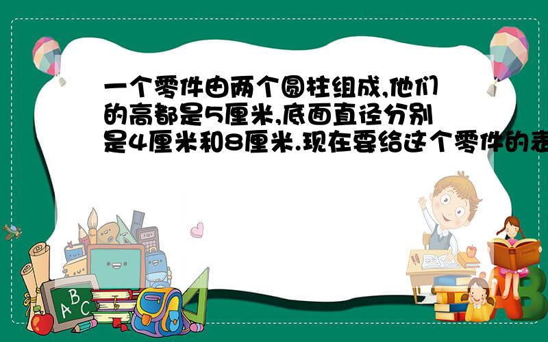 一个零件由两个圆柱组成,他们的高都是5厘米,底面直径分别是4厘米和8厘米.现在要给这个零件的表面漆上油要漆多少平方厘米?