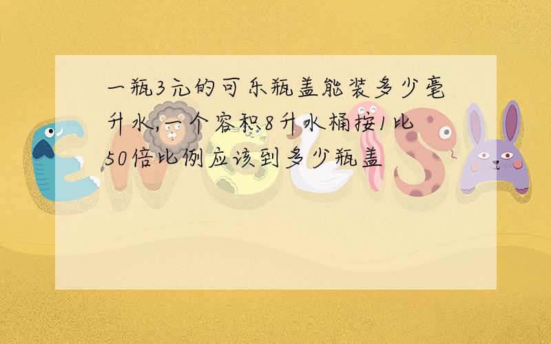 一瓶3元的可乐瓶盖能装多少毫升水,一个容积8升水桶按1比50倍比例应该到多少瓶盖