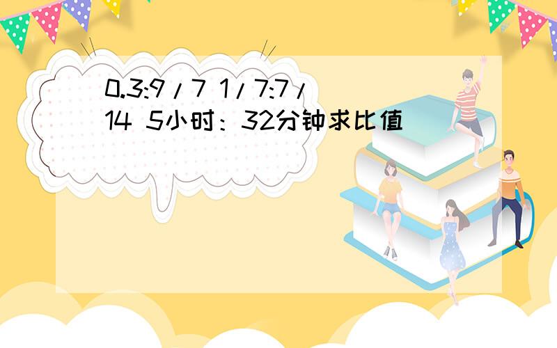 0.3:9/7 1/7:7/14 5小时：32分钟求比值