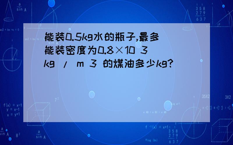 能装0.5kg水的瓶子,最多能装密度为0.8×10 3 kg / m 3 的煤油多少kg?