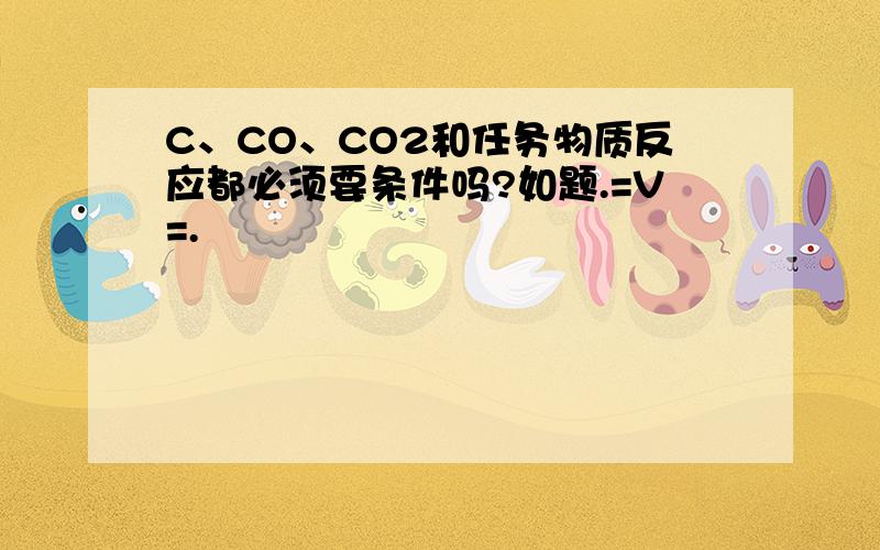 C、CO、CO2和任务物质反应都必须要条件吗?如题.=V=.