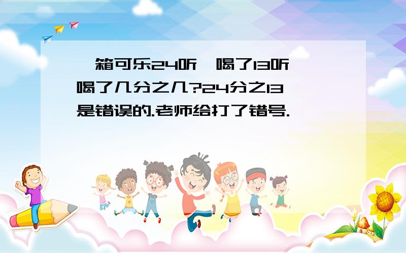 一箱可乐24听,喝了13听,喝了几分之几?24分之13 是错误的.老师给打了错号.