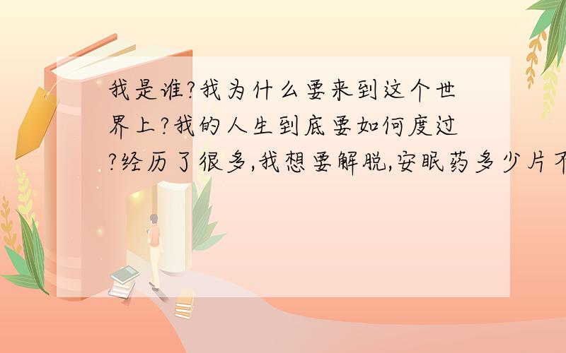 我是谁?我为什么要来到这个世界上?我的人生到底要如何度过?经历了很多,我想要解脱,安眠药多少片不会醒?大概要跑几家药店?