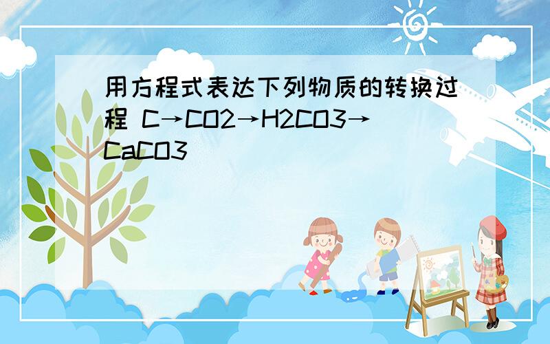 用方程式表达下列物质的转换过程 C→CO2→H2CO3→CaCO3