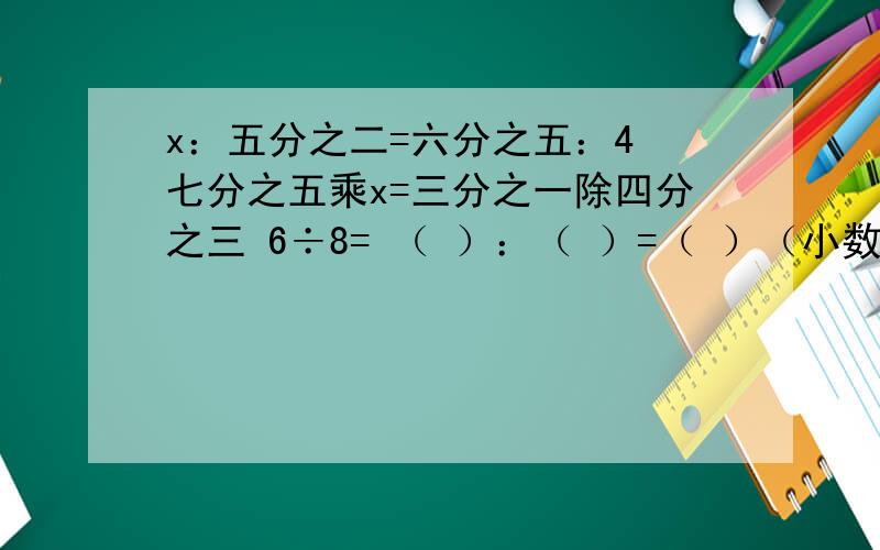 x：五分之二=六分之五：4 七分之五乘x=三分之一除四分之三 6÷8= （ ）：（ ）=（ ）（小数）