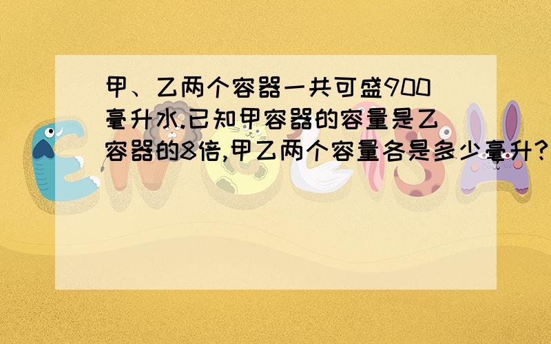 甲、乙两个容器一共可盛900毫升水.已知甲容器的容量是乙容器的8倍,甲乙两个容量各是多少毫升?