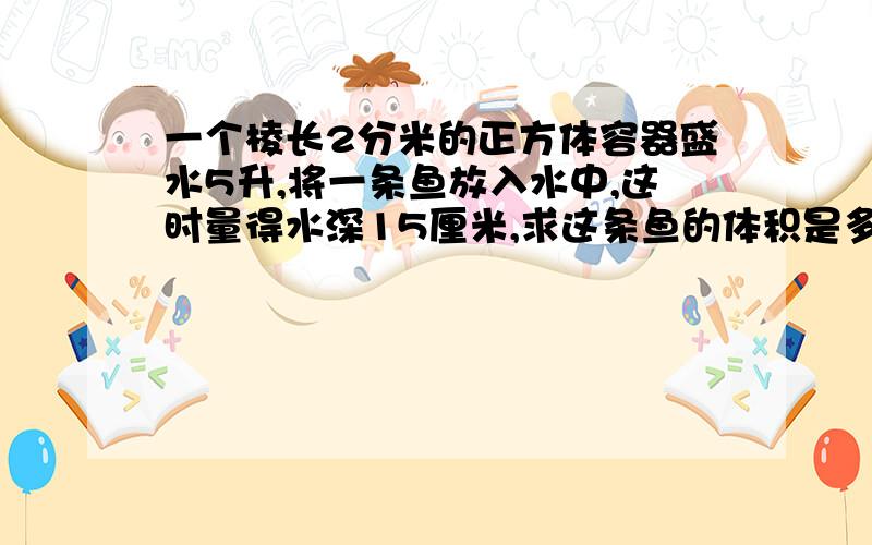 一个棱长2分米的正方体容器盛水5升,将一条鱼放入水中,这时量得水深15厘米,求这条鱼的体积是多少