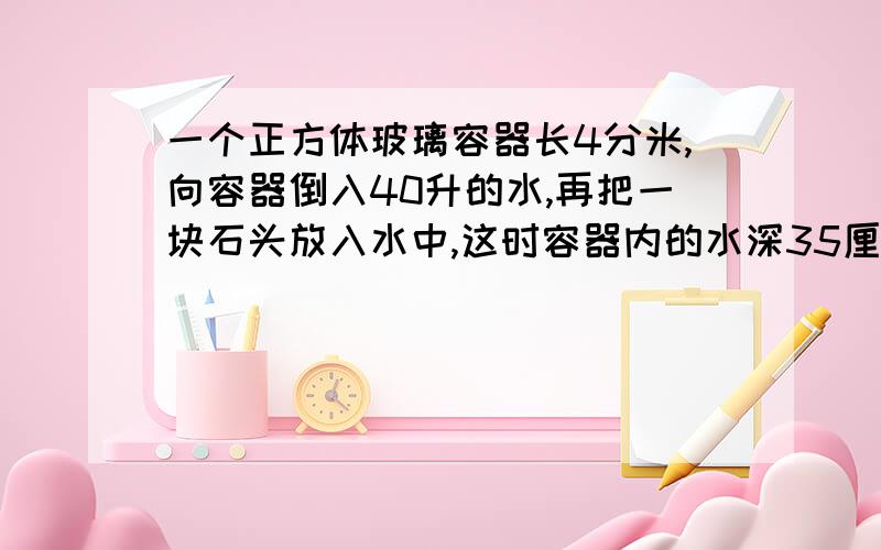 一个正方体玻璃容器长4分米,向容器倒入40升的水,再把一块石头放入水中,这时容器内的水深35厘米↓把石头放入容器后,上面升高了多少