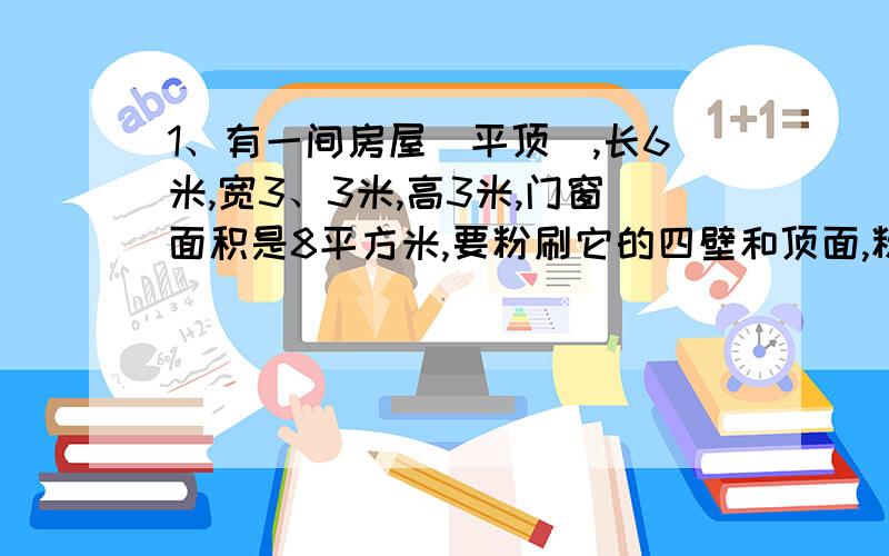 1、有一间房屋(平顶),长6米,宽3、3米,高3米,门窗面积是8平方米,要粉刷它的四壁和顶面,粉刷的面积有多少平方米?如果每平方米需要涂料0、4千克,一共需要涂料多少千克? 2、小亚的房间(平顶)