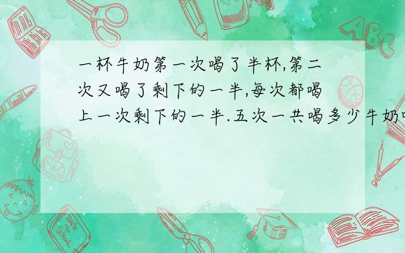 一杯牛奶第一次喝了半杯,第二次又喝了剩下的一半,每次都喝上一次剩下的一半.五次一共喝多少牛奶呢?