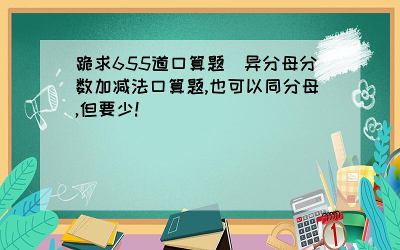 跪求655道口算题（异分母分数加减法口算题,也可以同分母,但要少!）