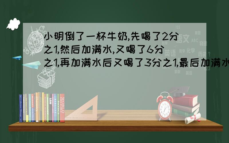 小明倒了一杯牛奶,先喝了2分之1,然后加满水,又喝了6分之1,再加满水后又喝了3分之1,最后加满水全部喝了.请问,小明喝了多少杯水,多少被牛奶?（附加算式）我知道是1杯牛奶1杯水，求算式