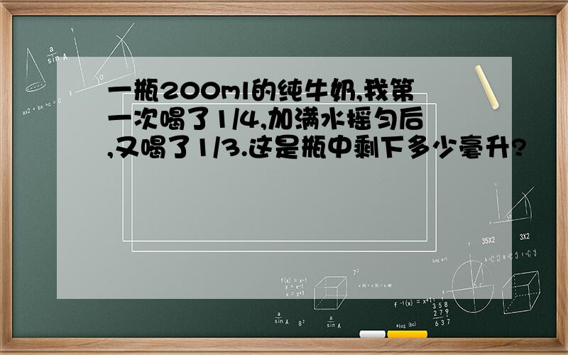 一瓶200ml的纯牛奶,我第一次喝了1/4,加满水摇匀后,又喝了1/3.这是瓶中剩下多少毫升?