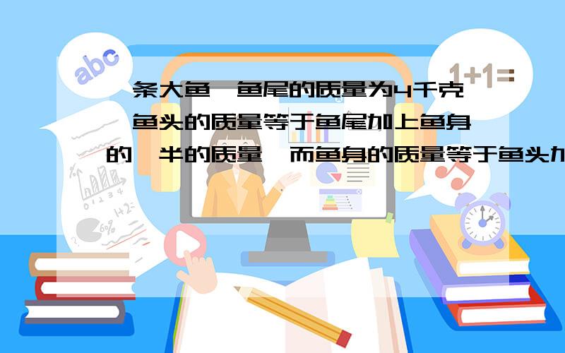 一条大鱼,鱼尾的质量为4千克,鱼头的质量等于鱼尾加上鱼身的一半的质量,而鱼身的质量等于鱼头加上鱼尾的质量,这条鱼有多少千克?