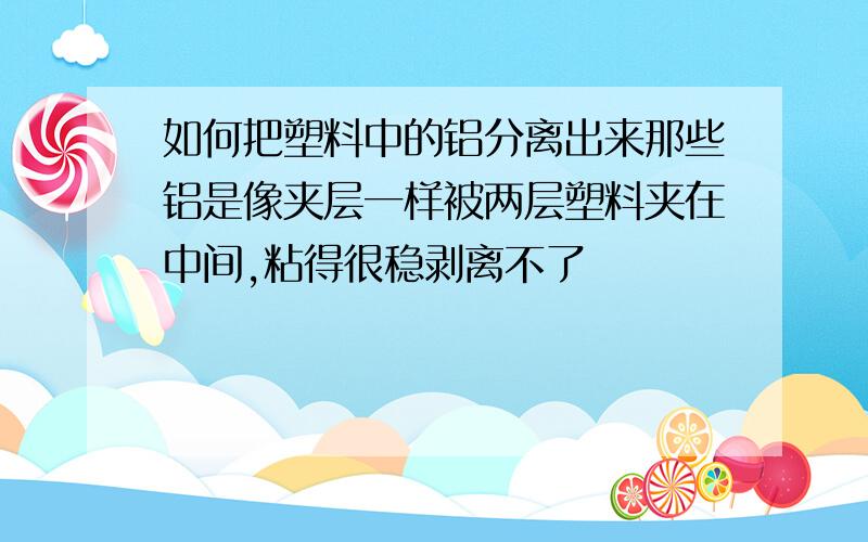 如何把塑料中的铝分离出来那些铝是像夹层一样被两层塑料夹在中间,粘得很稳剥离不了