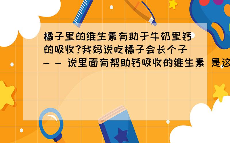 橘子里的维生素有助于牛奶里钙的吸收?我妈说吃橘子会长个子- - 说里面有帮助钙吸收的维生素 是这样的吗?我现在每天吃两三个橘子,然后一小时后再喝牛奶 先吃橘子还是先喝牛奶呢.有什么