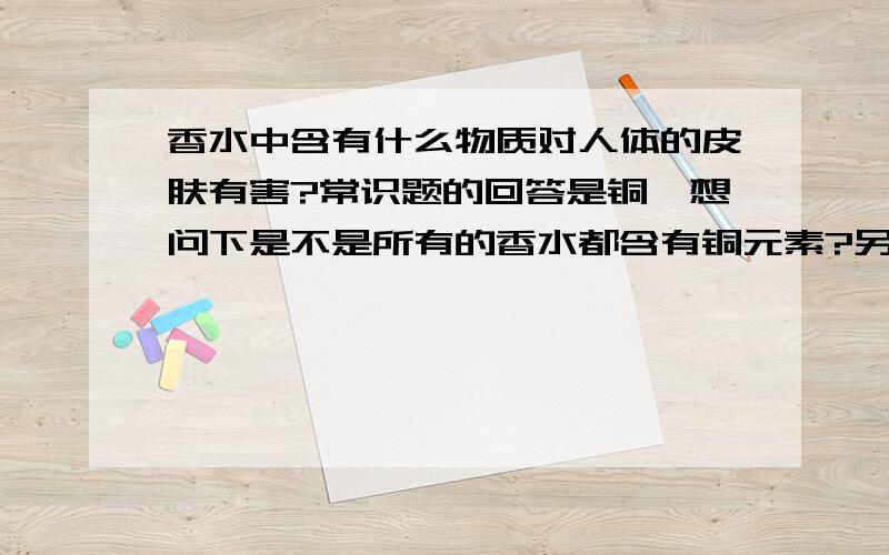 香水中含有什么物质对人体的皮肤有害?常识题的回答是铜,想问下是不是所有的香水都含有铜元素?另外出了铜以外,香水中还有哪些元素和有机物对人体有害?