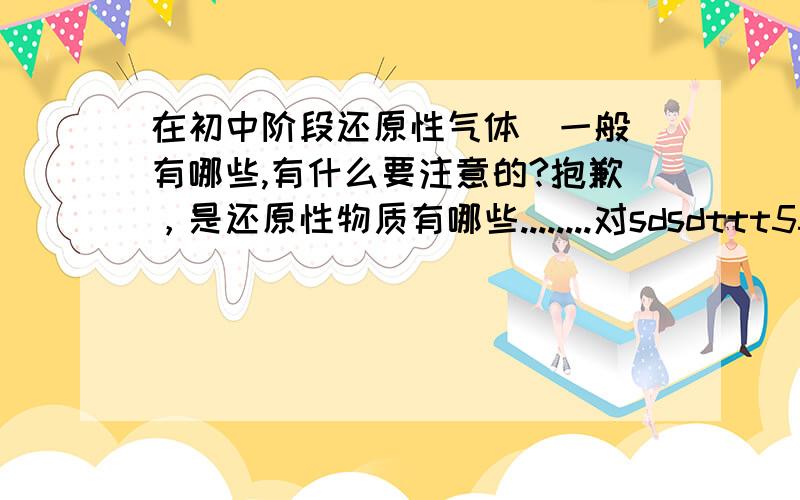 在初中阶段还原性气体（一般）有哪些,有什么要注意的?抱歉，是还原性物质有哪些........对sdsdttt555给予66.6%的否定，我只知道SO2,H2,SO2,C还有什么？