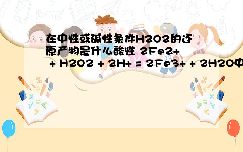 在中性或碱性条件H2O2的还原产物是什么酸性 2Fe2+ + H2O2 + 2H+ = 2Fe3+ + 2H2O中性 6Fe2+ + 3H2O2 = 2Fe（OH)3 + 4 Fe3+碱性 2Fe2+ + H2O2 + 4OH- = 2Fe（OH)3这个是对的吗?我怎么觉得第二个是错的