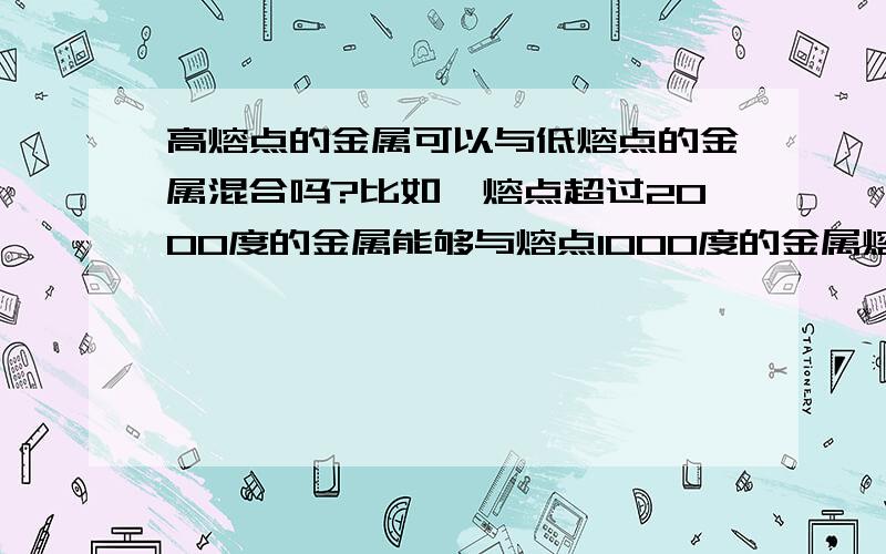 高熔点的金属可以与低熔点的金属混合吗?比如一熔点超过2000度的金属能够与熔点1000度的金属熔合吗?