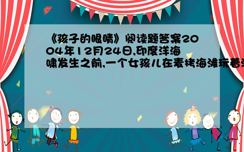 《孩子的眼睛》阅读题答案2004年12月24日,印度洋海啸发生之前,一个女孩儿在麦拷海滩玩着沙子,她突然发现一个奇怪的气泡,潮水也突然退了下去.她突然想起老师在课堂上教过的海啸的知识.