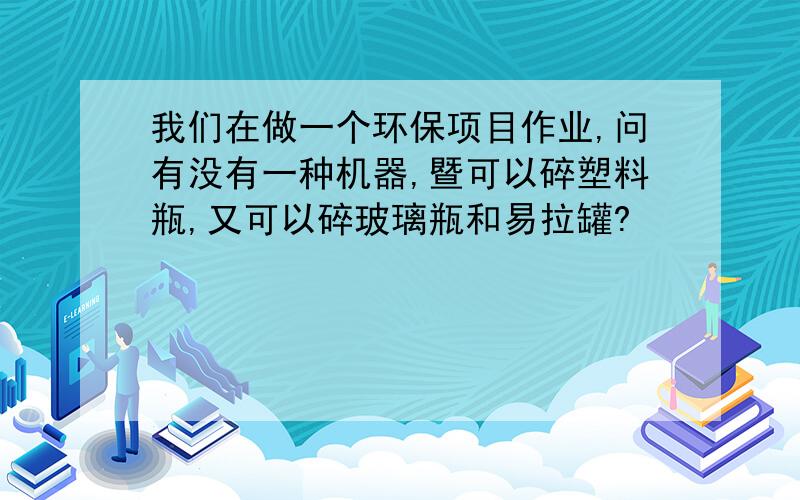 我们在做一个环保项目作业,问有没有一种机器,暨可以碎塑料瓶,又可以碎玻璃瓶和易拉罐?