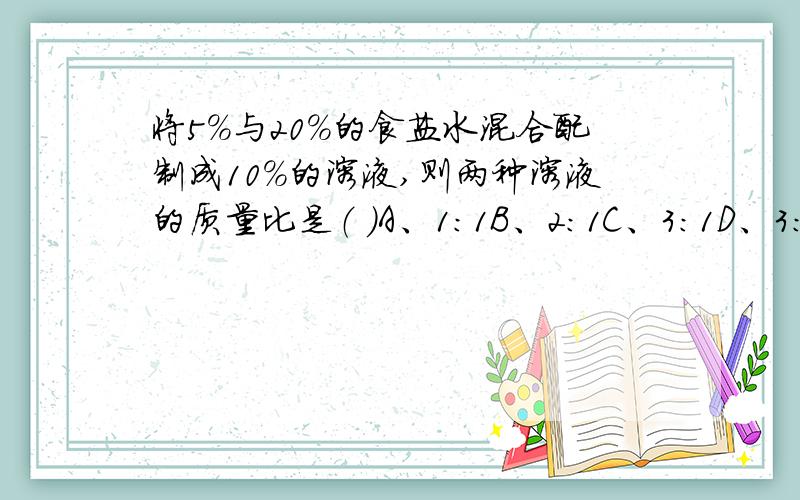 将5%与20%的食盐水混合配制成10%的溶液,则两种溶液的质量比是（ ）A、1：1B、2：1C、3：1D、3：2