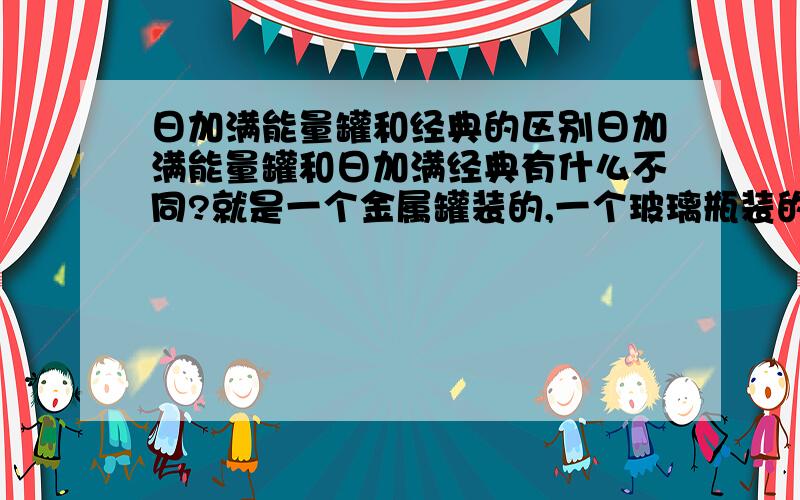 日加满能量罐和经典的区别日加满能量罐和日加满经典有什么不同?就是一个金属罐装的,一个玻璃瓶装的功能有什么不一样?