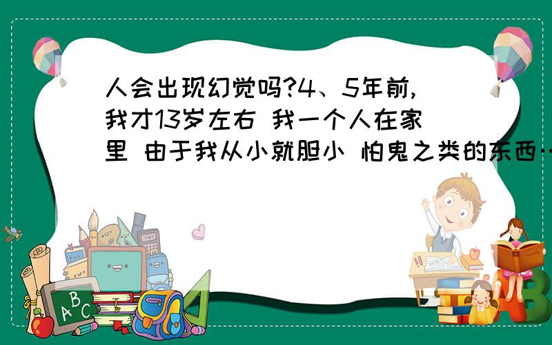 人会出现幻觉吗?4、5年前,我才13岁左右 我一个人在家里 由于我从小就胆小 怕鬼之类的东西…那天晚上 我在看电视 心里正在想会不会有鬼?突然一下停电了!卧室一片漆黑 透过月光 我看见我