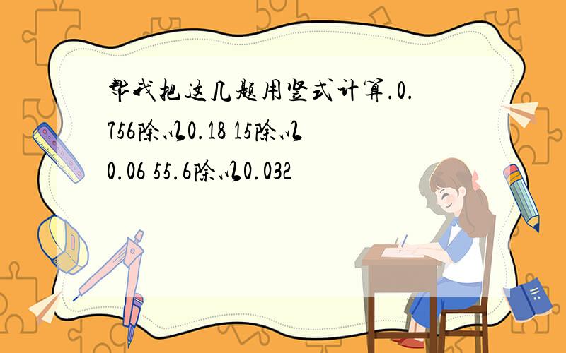 帮我把这几题用竖式计算.0.756除以0.18 15除以0.06 55.6除以0.032