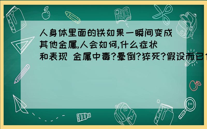 人身体里面的铁如果一瞬间变成其他金属,人会如何,什么症状和表现 金属中毒?晕倒?猝死?假设而已估计没人可以回答的~