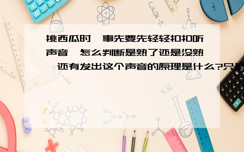 挑西瓜时,事先要先轻轻扣扣听声音,怎么判断是熟了还是没熟,还有发出这个声音的原理是什么?只是很好奇而已,哈哈