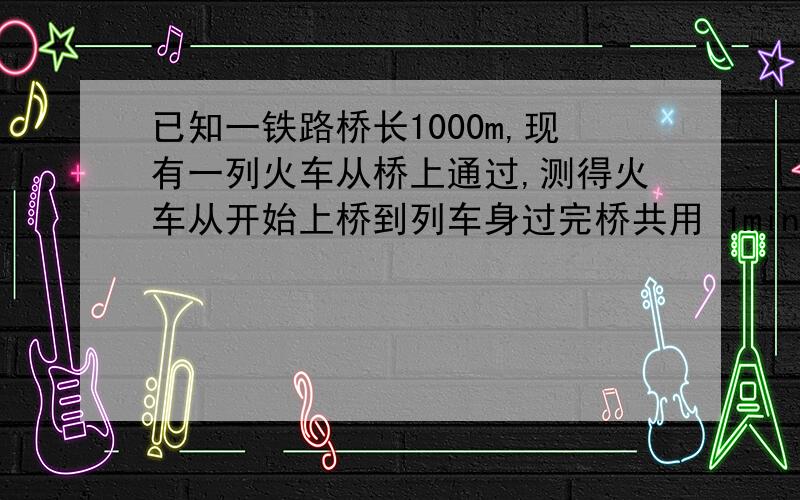 已知一铁路桥长1000m,现有一列火车从桥上通过,测得火车从开始上桥到列车身过完桥共用 1min,想到火车完在桥上的时间为40s,求火车的速度及火车的长度.