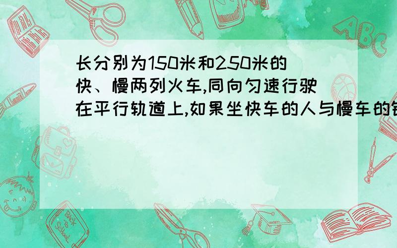 长分别为150米和250米的快、慢两列火车,同向匀速行驶在平行轨道上,如果坐快车的人与慢车的错车时间（即快车上的某个人从慢车的车尾到慢车的车头的时间）是25秒,那么坐慢车的人与快车