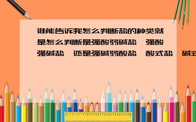 谁能告诉我怎么判断盐的种类就是怎么判断是强酸弱碱盐,强酸强碱盐,还是强碱弱酸盐,酸式盐,碱式盐!高手给个答案,小弟急用!