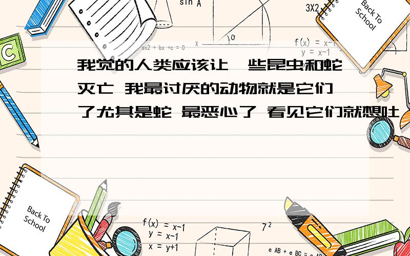 我觉的人类应该让一些昆虫和蛇灭亡 我最讨厌的动物就是它们了尤其是蛇 最恶心了 看见它们就想吐 还喷毒液 这种生物真的太恶心 应该叫它们灭绝