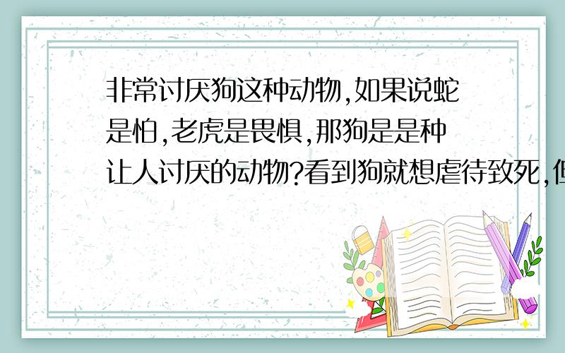 非常讨厌狗这种动物,如果说蛇是怕,老虎是畏惧,那狗是是种让人讨厌的动物?看到狗就想虐待致死,但毕竟不是那么容易