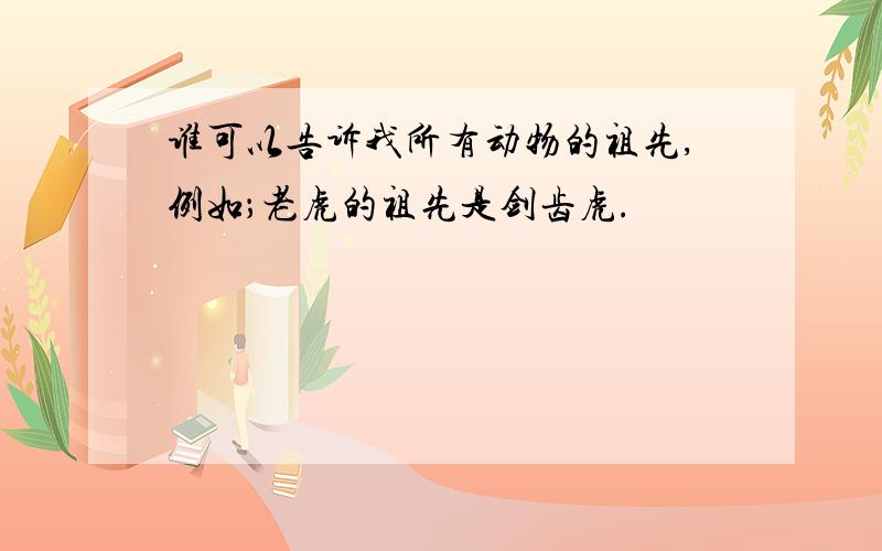 谁可以告诉我所有动物的祖先,例如；老虎的祖先是剑齿虎.